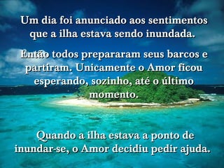 Um dia foi anunciado aos sentimentos que a ilha estava sendo inundada.  Então todos prepararam seus barcos e partiram. Unicamente o Amor ficou esperando, sozinho, até o último momento. Quando a ilha estava a ponto de inundar-se, o Amor decidiu pedir ajuda.  