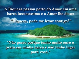 A Riqueza passou perto do Amor em uma barca luxuosíssima e o Amor lhe disse: “ Riqueza, pode me levar contigo?” "Não posso porque tenho muito ouro e prata em minha barca e não tenho lugar para você." 
