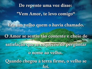 De repente uma voz disse:  "Vem Amor, te levo comigo“ Era um velho quem o havia chamado. O Amor se sentiu tão contente e cheio de satisfação que se esqueceu de perguntar o nome ao velho.  Quando chegou à terra firme, o velho se foi. 