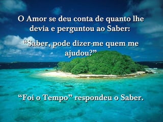 O Amor se deu conta de quanto lhe devia e perguntou ao Saber:  “ Saber, pode dizer-me quem me ajudou?” “ Foi o Tempo” respondeu o Saber. 