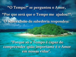 “ O Tempo?" se perguntou o Amor,  “ Por que será que o Tempo me  ajudou?”. O Saber cheio de sabedoria respondeu:  "Porque só o Tempo é capaz de compreender quão importante é o Amor em nossas vidas".  