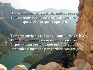 Envie esta mensagem a seus amigos para que
saibam quão importantes eles são para você, e
        que você não quer esquecê-los.


Também envie-o a todos que considera AMIGO.
Também se puder, reenvia-me. Se eu a receber,
   posso estar certo de que meu “círculo” de
 amizades é formado por verdadeiros amigos.
 