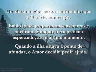 Um dia anunciou-se aos sentimentos que
        a ilha iria submergir.
 Então todos prepararam seus barcos e
   partiram. Somente o Amor ficou
  esperando, até o último momento.
    Quando a ilha estava a ponto de
 afundar, o Amor decidiu pedir ajuda.
 