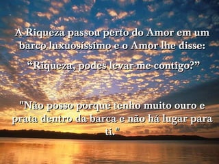 A Riqueza passou perto do Amor em um
 barco luxuosíssimo e o Amor lhe disse:
   “Riqueza, podes levar-me contigo?”


 "Não posso porque tenho muito ouro e
prata dentro da barca e não há lugar para
                   ti."
 
