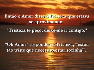 Então o Amor disse à Tristeza que estava
          se aproximando:
 "Tristeza te peço, deixe-me ir contigo."


"Oh Amor" respondeu a Tristeza, “estou
 tão triste que necessito estar sozinha”.
 