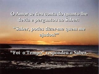 O Amor se deu conta do quanto lhe
   devia e perguntou ao Saber:
 “Saber, podes dizer-me quem me
            ajudou?”


“Foi o Tempo” respondeu o Saber.
 