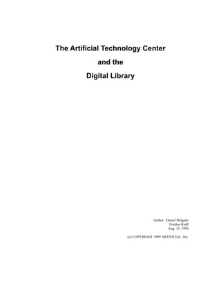 The Artificial Technology Center
            and the
        Digital Library




                                    Author: Daniel Delgado
                                             Gordon Kraft
                                             Aug. 31, 1999

                      (c) COPYRIGHT 1999 ARTIFICIAL, Inc.
 