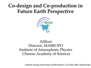 Co-design and Co-production in
Future Earth Perspective
Climate Change Innovation and Resilience, 12-14 Jan 2015, Kathmandu
Ailikun
Director, MAIRS IPO
Institute of Atmospheric Physics
Chinese Academy of Sciences
 