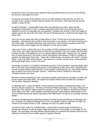 2
compared to China it has fared worst, although India’s geo-political location gives it far more strategic
and economic advantage than China.
In economic and quality of life indicators, there is no match between India and China. By 2015, for
example, China is going to eradicate extreme poverty from its territory, while India may take at least
another 15 years for this.
Humphrey Hawksley – a leading BBC foreign policy correspondent and author, states that the
development achievement of India “is at least a generation behind that of non democratic China, a
neighboring country of comparable size and population.” Hawksley also reminds us that China began its
modern journey two years later than India. The size of Chinese economy is nearly five times bigger than
that of India.
There are only two assets that India can take prides on China. The first one is its young and dynamic
population - well educated and versatile to work and prosper in any situation. The next is its democracy,
but unfortunately – the largest democracy of the world and on that account the greatest pride to the
democratic world is itself crippled with the infiltration of crime and corruption.
Take case of crime, in 2004 while one in five members of Indian parliament had criminal cases pending
in the courts, but in 2009, about one third of them had such charges. If put into number 128 of the 545
members of India’s 14th parliament ,but in an election held five years later it reached 162. The greatest
irony of Indian democracy in the words of former Chief Election Commissioner of India S.Y Quraishi, as
quoted in the Washington Post is that – Those with criminal charges “are popular with voters”. Quraishi
added, “I call it the Robin Hood syndrome. They take care to use their corrupt money, money that they
get through illegal means, to give to the poor.”
Surprisingly, corruption is not limited to developing countries; it has succeeded in occupying bigger space
even in the world’ most successful democracies. On the beginning of last month, while introducing the –
EU anti Corruption Report, Cecilia Malmstrom, the European commissioner for the home affairs admitted
that corruption has hurt the European economy, “undermines citizens’ confidence in democratic
institutions and the rule of law”.
Malmstrom further presenting the most conservative estimate claimed that the corruption annually costs
Europe roughly some $162 billion. The majority of European believes that corruption has increased in
their countries, Malmstrom admitted.
On December 2013 - across the Atlantic, Francis Fukuyama has written a comprehensive essay in The
American Interest magazine on - The Decay of American Political Institutions. In his essay, Fukuyama has
plainly said, “The American political system has decayed over time” has failed to represent the interests
of the majority but offers undue weights to interests group and “gives excessive representation to the
views of interest groups and activist organizations that collectively do not add up to a sovereign American
people”.
Fukuyama has elaborated the astonishing explosion of interest groups and lobbying in Washington that
just numbered 175 registered lobbying firms in 1971 but reached 2,500 ten years later. By 2009, the
number of such bodies reached 13,700 - spending more than $3.5 billion annually.
Fukuyama further quotes E.E. Schattschneider - arguing that the actual practice of democracy in
America has nothing to do with its popular image as government “of the people, by the people, for the
people”. Not surprisingly, this leads political outcomes failing to correspond with popular preferences but
catering the interests of much smaller groups of organized interests.
 
