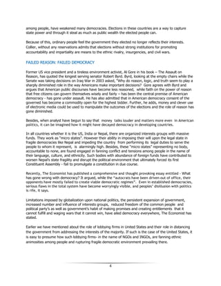 4
among people, have weakened many democracies. Elections in these countries are a way to capture
state power and through it steal as much as public wealth the elected people can.
Because of this, ordinary people feel the government they elected no longer reflects their interests.
Collier, without any reservations admits that elections without strong institutions for promoting
accountability and impartiality are means to the ethnic rivalry, insurgencies, and civil wars.
FFAAIILLEEDD RREEAASSOONN:: FFAAIILLEEDD DDEEMMOOCCRRAACCYY
Former US vice president and a tireless environment activist, Al Gore in his book – The Assault on
Reason, has quoted the longest serving senator Robert Byrd. Byrd, looking at the empty chairs while the
Senate was taking decisions on Iraq War in 2003 asked, “Why do reason, logic, and truth seem to play a
sharply diminished role in the way Americans make important decisions? Gore agrees with Byrd and
argues that American public discourses have become less reasoned, while faith on the power of reason
that free citizens can govern themselves wisely and fairly – has been the central premise of American
democracy - has gone under assault. He has also admitted that in American democracy consent of the
governed has become a commodity open for the highest bidder. Further, he adds, money and clever use
of electronic media could be used to manipulate the outcomes of the elections and the role of reason has
gone diminished.
Besides, when analyst have begun to say that money talks louder and matters more even in American
politics, it can be imagined how it might have decayed democracy in developing countries.
In all countries whether it is the US, India or Nepal, there are organized interests groups with massive
funds. They work as “micro states”. However their ability in imposing their will upon the legal state in
fragile democracies like Nepal and impeding the country from performing its legal duties to serve the
people to whom it represent, is alarmingly high. Besides, these “micro states” representing no body,
accountable to none, are found engaged in fanning conflict and tensions among people in the name of
their language, culture, and ethnicity. Such bodies with abundance of foreign funds have contributed to
worsen Nepal’s state fragility and disrupt the political environment that ultimately forced its first
Constituent Assembly - fail to promulgate a constitution in due course.
Recently, The Economist has published a comprehensive and thought provoking essay entitled - What
has gone wrong with democracy? It argued, while the “autocrats have been driven out of office, their
opponents have mostly failed to create viable democratic regimes”. Even in established democracies,
serious flaws in the total system have become worryingly visible, and peoples’ disillusion with politics
is rife, it says.
Limitations imposed by globalization upon national politics, the persistent expansion of government,
increased number and influence of interests groups, reduced freedom of the common people and
political party’s as well as government’s habit of making promises and creating entitlements that it
cannot fulfill and waging wars that it cannot win, have ailed democracy everywhere, The Economist has
stated.
Earlier we have mentioned about the role of lobbying firms in United States and their role in distancing
the government from addressing the interests of the majority. If such is the case of the United States, it
is easy to presume how such lobbying firms- in the name of NGOs and INGOs, are fanning ethnic
animosities among people and rupturing fragile democratic environment prevailing there.
 