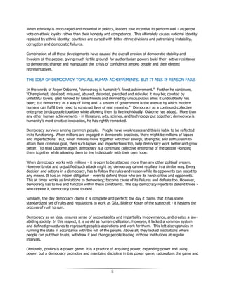 5
When ethnicity is encouraged and mounted in politics, leaders lose incentive to perform well - as people
vote on ethnic loyalty rather than their honesty and competence. This ultimately causes national identity
replaced by ethnic identity; countries are cursed with bitter ethnic divisions and patronizing instability,
corruption and democratic failures.
Combination of all these developments have caused the overall erosion of democratic stability and
freedom of the people, giving much fertile ground for authoritarian powers build their active resistance
to democratic change and manipulate the crisis of confidence among people and their elected
representatives.
TTHHEE IIDDEEAA OOFF DDEEMMOOCCRRAACCYY TTOOPPSS AALLLL HHUUMMAANN AACCHHIIEEVVEEMMEENNTTSS,, BBUUTT IITT AAIILLSS IIFF RREEAASSOONN FFAAIILLSS
In the words of Roger Osborne, “democracy is humanity’s finest achievement.” Further he continues,
“Championed, idealized, misused, abused, distorted, parodied and ridiculed it may be; courted by
unfaithful lovers, glad handed by false friends and skinned by unscrupulous allies it undoubtedly has
been; but democracy as a way of living and a system of government is the avenue by which modern
humans can fulfill their need to construct lives of real meaning.” Democracy as a continued collective
enterprise binds people together while allowing them to live individually, Osborne has added. More than
any other human achievements - in literature, arts, science, and technology put together; democracy is
humanity’s most creative innovation, he has rightly remarked.
Democracy survives among common people. People have weaknesses and this is liable to be reflected
in its functioning. When millions are engaged in democratic practices, there might be millions of lapses
and imperfections. But, when millions move together with their energy, strengths, and enthusiasm to
attain their common goal, then such lapses and imperfections too, help democracy work better and grow
better. To read Osborne again, democracy is a continued collective enterprise of the people –binding
them together while allowing them to live individually with their own hope.
When democracy works with millions - it is open to be attacked more than any other political system.
However brutal and unjustified such attack might be, democracy cannot retaliate in a similar way. Every
decision and actions in a democracy, has to follow the rules and reason while its opponents can resort to
any means. It has an inborn obligation - even to defend those who are its harsh critics and opponents.
This at times works as limitations to democracy; become cause of its failures and defeats too. However,
democracy has to live and function within these constraints. The day democracy rejects to defend those -
who oppose it, democracy cease to exist.
Similarly, the day democracy claims it is complete and perfect; the day it claims that it has some
standardized set of rules and regulations to work as Gita, Bible or Koran of the statecraft - it hastens the
process of rush to ruin.
Democracy as an idea, ensures sense of accountability and impartiality in governance, and creates a law-
abiding society. In this respect, it is as old as human civilization. However, it lacked a common system
and defined procedures to represent people’s aspirations and work for them. This left discrepancies in
running the state in accordance with the will of the people. Above all, they lacked institutions where
people can put their trusts, withdraw it and change people leading in those institutions at regular
intervals.
Obviously, politics is a power game. It is a practice of acquiring power, expanding power and using
power, but a democracy promotes and maintains discipline in this power game, rationalizes the game and
 