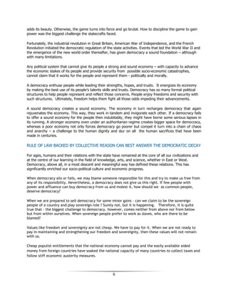 6
adds its beauty. Otherwise, the game turns into farce and go brutal. How to discipline the game to gain
power was the biggest challenge the statecrafts faced.
Fortunately, the industrial revolution in Great Britain, American War of Independence, and the French
Revolution initiated the democratic regulation of the state activities. Events that led the World War II and
the emergence of the new world order thereafter, has given democracy a sound foundation – although
with many limitations.
Any political system that cannot give its people a strong and sound economy – with capacity to advance
the economic stakes of its people and provide security from possible socio-economic catastrophes,
cannot claim that it works for the people and represent them - politically and morally.
A democracy enthuse people while leading their strengths, hopes, and trusts. It energizes its economy
by making the best use of its people’s talents skills and trusts. Democracy has so many formal political
structures to help people represent and reflect those concerns. People enjoy freedoms and security with
such structures. Ultimately, freedom helps them fight all those odds impeding their advancements.
A sound democracy creates a sound economy. The economy in turn recharges democracy that again
rejuvenates the economy. This way, they work in tandem and invigorate each other. If a democracy fails
to offer a sound economy for the people then indubitably, they might have borne some serious lapses in
its running. A stronger economy even under an authoritarian regime creates bigger space for democracy,
whereas a poor economy not only forces democracy go poorer but compel it turn into a chain of chaos
and anarchy – a challenge to the human dignity and slur on all the human sacrifices that have been
made in centuries.
RRUULLEE OOFF LLAAWW BBAACCKKEEDD BBYY CCOOLLLLEECCTTIIVVEE RREEAASSOONN CCAANN BBEESSTT AANNSSWWEERR TTHHEE DDEEMMOOCCRRAATTIICC DDEECCAAYY
For ages, humans and their relations with the state have remained at the core of all our civilizations and
at the centre of our learning in the field of knowledge, arts, and science, whether in East or West.
Democracy, above all, in a most descent and meaningful way has defined these relations. This has
significantly enriched our socio-political culture and economic progress.
When democracy ails or fails, we may blame someone responsible for this and try to make us free from
any of its responsibility. Nevertheless, a democracy does not give us this right. If few people with
power and affluence can buy democracy from us and molest it, how should we as common people,
deserve democracy?
When we are prepared to sell democracy for some minor gains – can we claim to be the sovereign
people of a country and play sovereign role ? Surely not, but it is happening. Therefore, it is quite
true that - the biggest challenge to democracy, however, comes neither from above nor from below
but from within ourselves. When sovereign people prefer to work as slaves, who are there to be
blamed?
Values like freedom and sovereignty are not cheap. We have to pay for it. When we are not ready to
pay in maintaining and strengthening our freedom and sovereignty, then these values will not remain
with us.
Cheap populist entitlements that the national economy cannot pay and the easily available aided
money from foreign countries have soaked the national capacity of many countries to collect taxes and
follow stiff economic austerity measures.
 