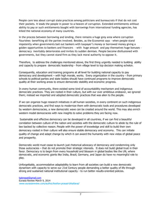 7
People care less about corrupt state practices among politicians and bureaucrats if that do not cost
their pockets. It leads the people in power to a heaven of corruption. Extended entitlements without
ability to pay or such entitlements bought with borrowings from international funding agencies, has
killed the national economy of many countries.
In the process between borrowing and lending, there remains a huge grey area where corruption
flourishes- benefiting all the parties involved. Besides, as the Economist says – when people stand
impotently when governments bail out bankers with taxpayer’s money or borrowed money giving a
golden opportunities to bankers and financers - with huge amount and pay themselves huge bonuses –
democracy inevitably deteriorates and invites its sudden demises. People become disillusioned with
governments, but they cannot stand firm as they lack moral authority to oppose it.
Therefore, to address the challenges mentioned above, the first thing urgently needed is building ability
and capacity to prepare democratic leadership - from village level to top decision making echelon.
Consequently, education and training programs at all level for building national capacity to pay
democracy and development – with high morale, works. Every organization in the country - from primary
schools to political parties and state bodies should have continued programs to improve democratic
quality at their working areas to ensure democratic stability and economic progress.
In every human community, there existed some kind of accountability mechanism and indigenous
democratic practices. They are rooted in their culture, but with our over ambitious endeavor, we ignored
them; instead we imported and adopted democratic practices that was alien to the people.
If we can organize huge research initiatives in all human societies, in every continent on such indigenous
democratic practices, and find ways to modernize them with democratic tools and procedures developed
by western democracies, a new democratic wave can be created around the world. This may also enrich
western model democracies with new insights to solve problems they are facing now.
Sustainable and effective democracy can be developed in all countries, if we can find a beautiful
correlation between culture of the nation and societies with the democratic culture to abide by the rule of
law backed by collective reason. People with the power of knowledge and skill to build their own
democracy rooted in their culture will also ensure stable democracy and economy. This can initiate
quality of change and adapt change by which it can award the humanity with new vistas of global peace
and prosperity.
Democratic world must cease to launch just rhetorical advocacy of democracy and condemning only
those autocracies – that do not promote their strategic interests. It does not build global trust in their
favor. Democracy is to begin from every household and blossom in global bodies like the UN, where
democratic, and economic giants like India, Brazil, Germany, and Japan do have no meaningful role to
play.
Unforgettably, accommodative adaptability to learn from all societies can build a new democratic
dynamism with capacity to serve our 21st Century people demanding a better quality of life through
strong and sustained national institutional capacity - to run better results-oriented policies.
kpbnepal@gmail.com
Eurasia Review March 9, 2014
wwwwww..eeuurraassiiaarreevviieeww..ccoomm//aauutthhoorr//kkeesshhaavv--pprraassaadd--bbhhaattttaarraaii//
 