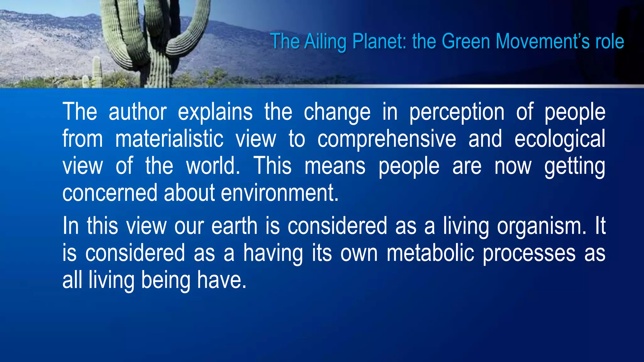 The Ailing Planet: the Green Movement’s role
The author explains the change in perception of people
from materialistic view to comprehensive and ecological
view of the world. This means people are now getting
concerned about environment.
In this view our earth is considered as a living organism. It
is considered as a having its own metabolic processes as
all living being have.
 