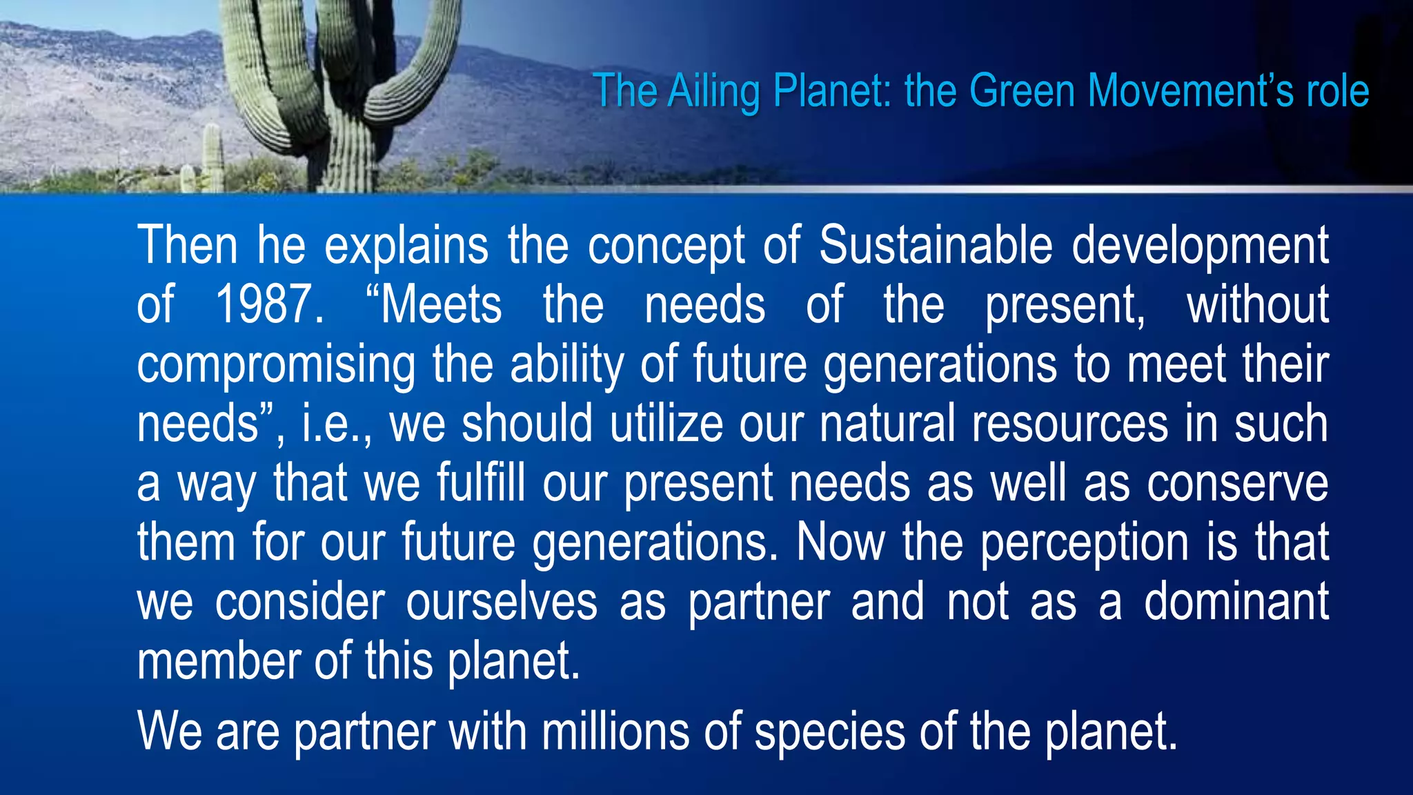 The Ailing Planet: the Green Movement’s role
Then he explains the concept of Sustainable development
of 1987. “Meets the needs of the present, without
compromising the ability of future generations to meet their
needs”, i.e., we should utilize our natural resources in such
a way that we fulfill our present needs as well as conserve
them for our future generations. Now the perception is that
we consider ourselves as partner and not as a dominant
member of this planet.
We are partner with millions of species of the planet.
 