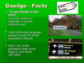 Gaeilge - Facts
 “Tír gan teanga, tír gan
anam”
A country without a
language, a country
without a soul.

 -Irish is the main language
spoken in only 3% of the
population´s homes.

 Only 7.8% of the
population claim to be
fluent or very fluent
(357,000).

 