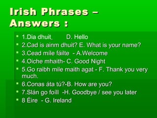 Irish Phrases –
Answers :
1.Dia dhuit
D. Hello
2.Cad is ainm dhuit? E. What is your name?
3.Cead míle fáilte - A.Welcome
4.Oiche mhaith- C. Good Night
5.Go raibh mile maith agat - F. Thank you very
much.
 6.Conas áta tú?-B. How are you?
 7.Slán go foíll -H. Goodbye / see you later
 8 Éire - G. Ireland






 
