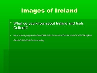 Images of Ireland
 What do you know about Ireland and Irish
Culture?


https://drive.google.com/file/d/0B8cIaB3ziVovcWV0ZWVHUUMzTXNiWTFRMjBrdl
QwNlhPOUp3/edit?usp=sharing

 