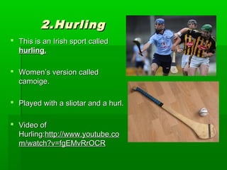 2.Hurling
 This is an Irish sport called
hurling.
 Women’s version called
camoige.
 Played with a sliotar and a hurl.
 Video of
Hurling:http://www.youtube.co
m/watch?v=fgEMvRrOCR

 