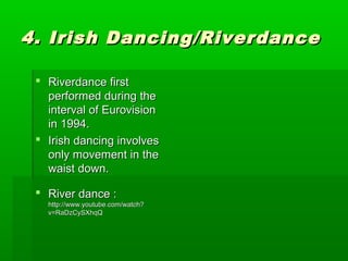 4. Irish Dancing/Riverdance
 Riverdance first
performed during the
interval of Eurovision
in 1994.
 Irish dancing involves
only movement in the
waist down.
 River dance :

http://www.youtube.com/watch?
v=RaDzCySXhqQ

 