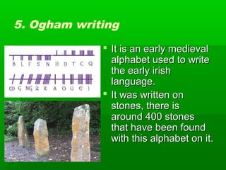 5. Ogham writing
 It is an early medieval
alphabet used to write
the early irish
language.
 It was written on
stones, there is
around 400 stones
that have been found
with this alphabet on it.

 