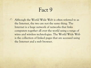 Fact 9
Although the World Wide Web is often referred to as
the Internet, the two are not the same thing. The
Internet is a huge network of networks that links
computers together all over the world using a range of
wires and wireless technologies. The World Wide Web
is the collection of linked pages that are accessed using
the Internet and a web browser.
 