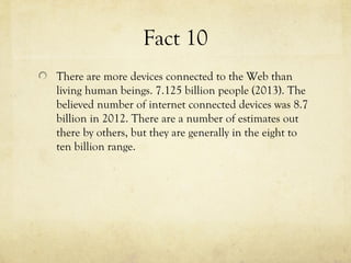 Fact 10
There are more devices connected to the Web than
living human beings. 7.125 billion people (2013). The
believed number of internet connected devices was 8.7
billion in 2012. There are a number of estimates out
there by others, but they are generally in the eight to
ten billion range.
 
