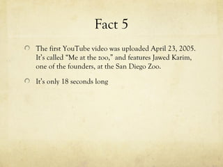 Fact 5
The first YouTube video was uploaded April 23, 2005.
It’s called “Me at the zoo,” and features Jawed Karim,
one of the founders, at the San Diego Zoo.
It’s only 18 seconds long
 