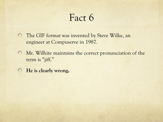 Fact 6
The GIF format was invented by Steve Wilke, an
engineer at Compuserve in 1987.
Mr. Wilhite maintains the correct pronunciation of the
term is “jiff.”
He is clearly wrong.
 