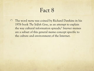 Fact 8
The word meme was coined by Richard Dawkins in his
1976 book The Selfish Gene, as an attempt to explain
the way cultural information spreads;[3]
Internet memes
are a subset of this general meme concept specific to
the culture and environment of the Internet.
 