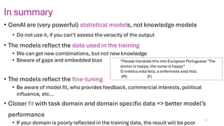 In summary
• GenAI are (very powerful) statistical models, not knowledge models
• Do not use it, if you can’t assess the veracity of the output
• The models reflect the data used in the training
• We can get new combinations, but not new knowledge
• Beware of gaps and embedded bias
• The models reflect the fine-tuning
• Be aware of model fit, who provides feedback, commercial interests, political
influence, etc…
• Closer fit with task domain and domain specific data => better model’s
performance
• If your domain is poorly reflected in the training data, the result will be poor
11
“Please translate this into European Portuguese "The
doctor is happy; the nurse is happy”
O médico está feliz; a enfermeira está feliz.
(M) (F)
 
