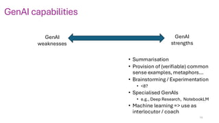 GenAI capabilities
GenAI
weaknesses
GenAI
strengths
• Summarisation
• Provision of (verifiable) common
sense examples, metaphors…
• Brainstorming / Experimentation
• <8?
• Specialised GenAIs
• e.g., Deep Research, NotebookLM
• Machine learning => use as
interlocutor / coach
13
 