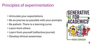 Principles of experimentation
• Articulate your expectations
• Be as precise as possible with your prompts
• Be patient. There is a learning curve
• Learn from others
• Learn from yourself (reflective journal)
• Develop ethical awareness
 