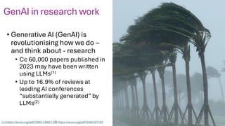 • Generative AI (GenAI) is
revolutionising how we do –
and think about - research
• Cc 60,000 papers published in
2023 may have been written
using LLMs(1)
• Up to 16.9% of reviews at
leading AI conferences
“substantially generated” by
LLMs(2)
(1) https://arxiv.org/pdf/2403.16887; (2) https://arxiv.org/pdf/2403.07183
2
GenAI in research work
 