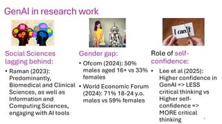 GenAI in research work
Social Sciences
lagging behind:
• Raman (2023):
Predominantly,
Biomedical and Clinical
Sciences, as well as
Information and
Computing Sciences,
engaging with AI tools
Gender gap:
• Ofcom (2024): 50%
males aged 16+ vs 33%
females
• World Economic Forum
(2024): 71% 18-24 y.o.
males vs 59% females
Role of self-
confidence:
• Lee et al (2025):
Higher confidence in
GenAI => LESS
critical thinking vs
Higher self-
confidence =>
MORE critical
thinking 4
 