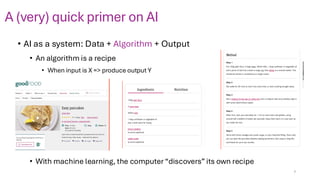 A (very) quick primer on AI
• AI as a system: Data + Algorithm + Output
• An algorithm is a recipe
• When input is X => produce output Y
• With machine learning, the computer “discovers” its own recipe
7
 
