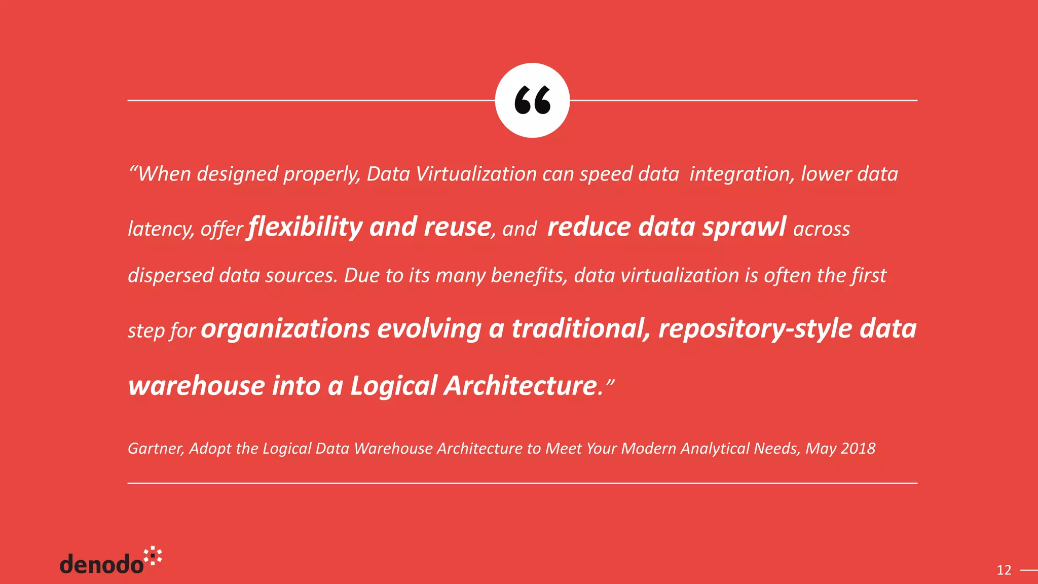 12
Gartner, Adopt the Logical Data Warehouse Architecture to Meet Your Modern Analytical Needs, May 2018
“When designed properly, Data Virtualization can speed data integration, lower data
latency, offer flexibility and reuse, and reduce data sprawl across
dispersed data sources. Due to its many benefits, data virtualization is often the first
step for organizations evolving a traditional, repository-style data
warehouse into a Logical Architecture.”
 