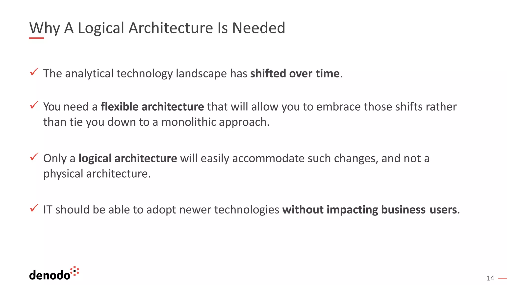 14
Why A Logical Architecture Is Needed
ü The analytical technology landscape has shifted over time.
ü You need a flexible architecture that will allow you to embrace those shifts rather
than tie you down to a monolithic approach.
ü Only a logical architecture will easily accommodate such changes, and not a
physical architecture.
ü IT should be able to adopt newer technologies without impacting business users.
 