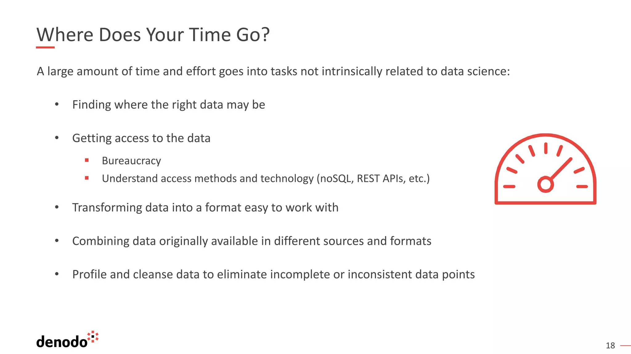 18
Where Does Your Time Go?
A large amount of time and effort goes into tasks not intrinsically related to data science:
• Finding where the right data may be
• Getting access to the data
§ Bureaucracy
§ Understand access methods and technology (noSQL, REST APIs, etc.)
• Transforming data into a format easy to work with
• Combining data originally available in different sources and formats
• Profile and cleanse data to eliminate incomplete or inconsistent data points
 