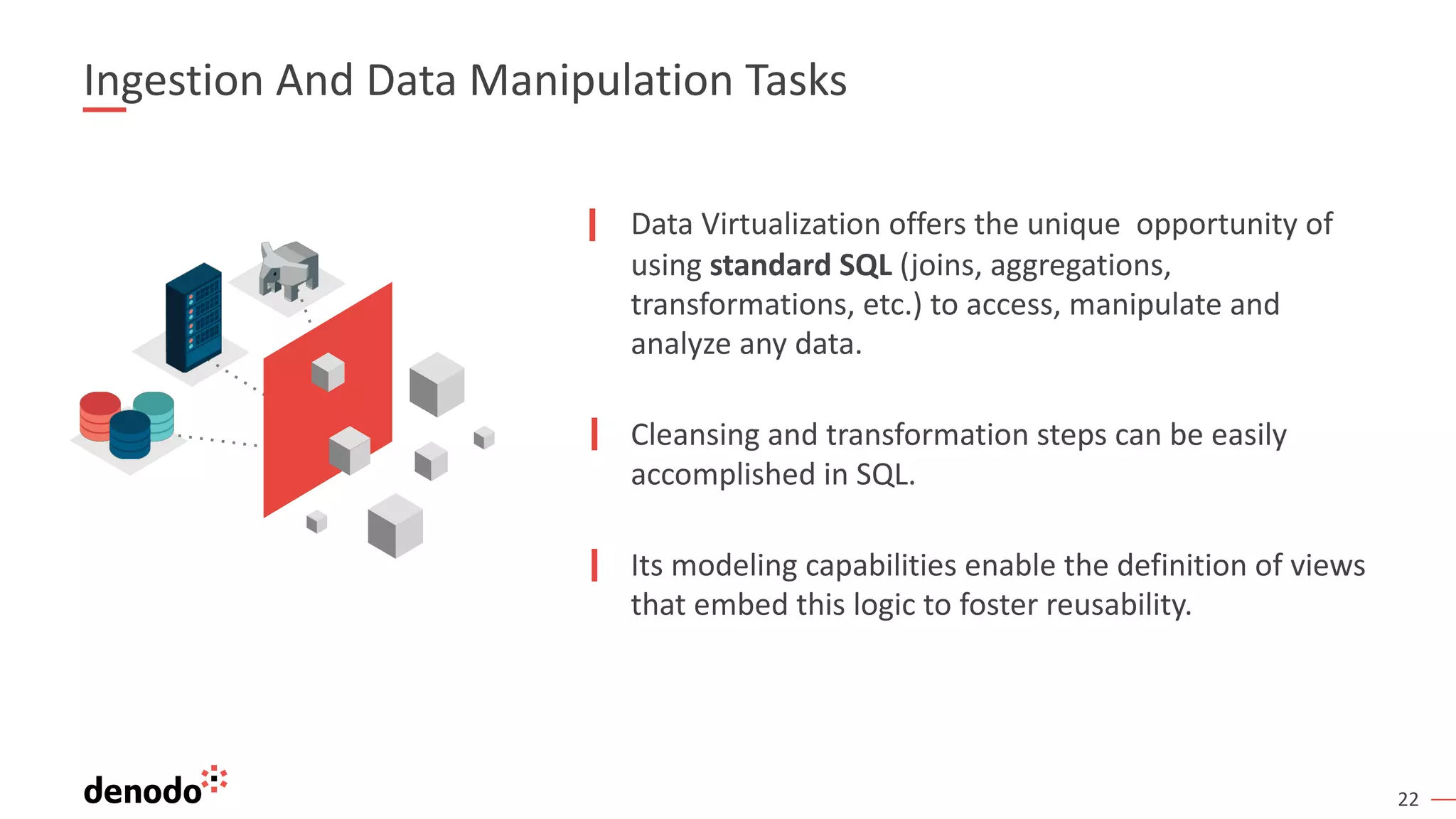 22
Data Virtualization offers the unique opportunity of
using standard SQL (joins, aggregations,
transformations, etc.) to access, manipulate and
analyze any data.
Cleansing and transformation steps can be easily
accomplished in SQL.
Its modeling capabilities enable the definition of views
that embed this logic to foster reusability.
Ingestion And Data Manipulation Tasks
 