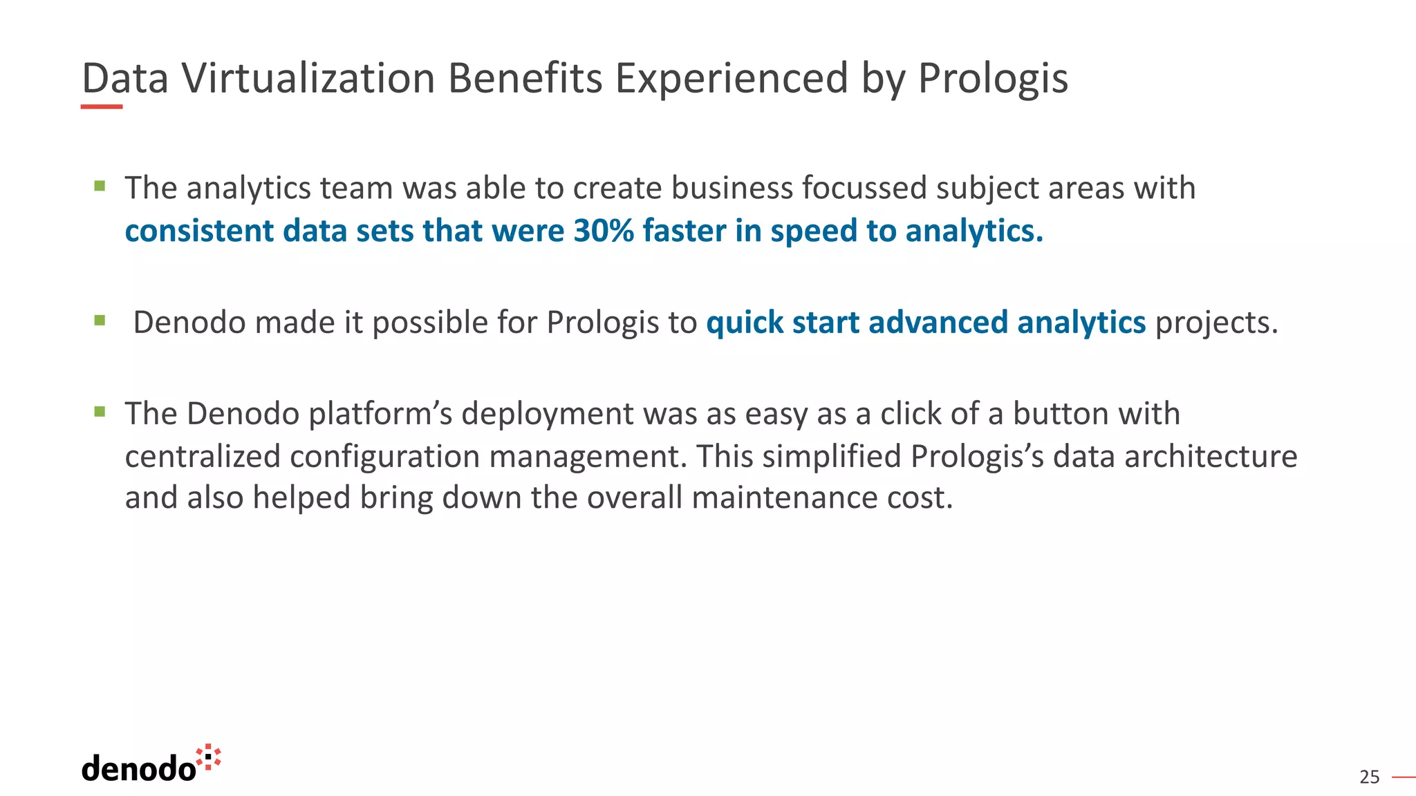 25
Data Virtualization Benefits Experienced by Prologis
§ The analytics team was able to create business focussed subject areas with
consistent data sets that were 30% faster in speed to analytics.
§ Denodo made it possible for Prologis to quick start advanced analytics projects.
§ The Denodo platform’s deployment was as easy as a click of a button with
centralized configuration management. This simplified Prologis’s data architecture
and also helped bring down the overall maintenance cost.
 