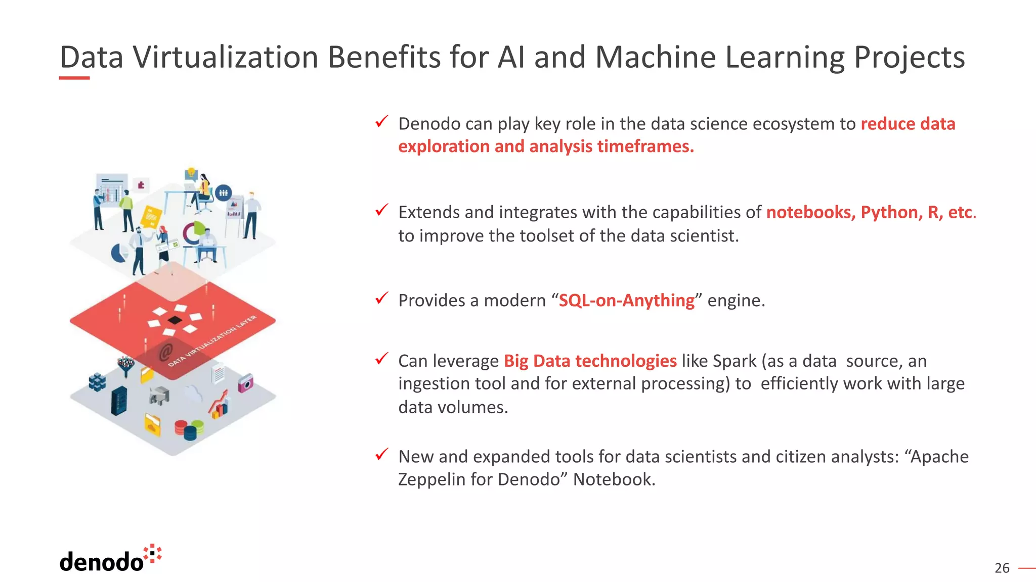 26
ü Denodo can play key role in the data science ecosystem to reduce data
exploration and analysis timeframes.
ü Extends and integrates with the capabilities of notebooks, Python, R, etc.
to improve the toolset of the data scientist.
ü Provides a modern “SQL-on-Anything” engine.
ü Can leverage Big Data technologies like Spark (as a data source, an
ingestion tool and for external processing) to efficiently work with large
data volumes.
ü New and expanded tools for data scientists and citizen analysts: “Apache
Zeppelin for Denodo” Notebook.
Data Virtualization Benefits for AI and Machine Learning Projects
 