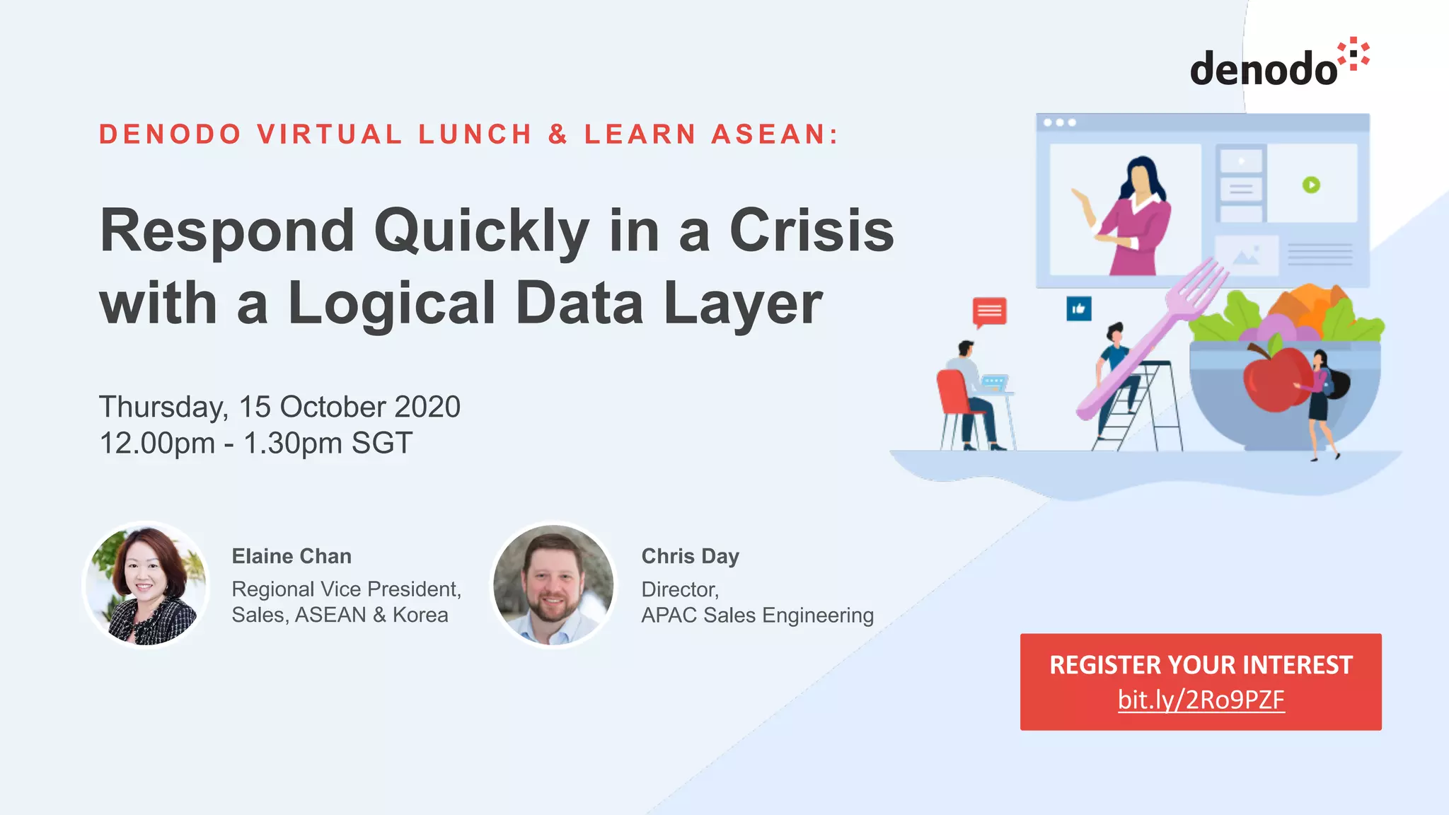 29
D E N O D O V I R T U A L L U N C H & L E A R N A S E A N :
Respond Quickly in a Crisis
with a Logical Data Layer
Thursday, 15 October 2020
12.00pm - 1.30pm SGT
REGISTER YOUR INTEREST
bit.ly/2Ro9PZF
Elaine Chan
Regional Vice President,
Sales, ASEAN & Korea
Chris Day
Director,
APAC Sales Engineering
 