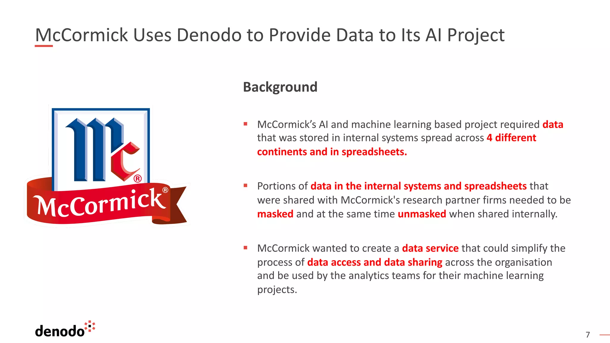 7
McCormick Uses Denodo to Provide Data to Its AI Project
Background
§ McCormick’s AI and machine learning based project required data
that was stored in internal systems spread across 4 different
continents and in spreadsheets.
§ Portions of data in the internal systems and spreadsheets that
were shared with McCormick's research partner firms needed to be
masked and at the same time unmasked when shared internally.
§ McCormick wanted to create a data service that could simplify the
process of data access and data sharing across the organisation
and be used by the analytics teams for their machine learning
projects.
 