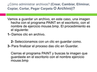 ¿Cómo administrar archivos? (Crear, Cambiar, Eliminar,
Copiar, Cortar, Pegar Carpeta O Archivo)?
Vamos a guardar un archivo, en este caso, una imagen
hecha con el programa PAINT en el escritorio, con el
nombre de ejercicio mouse.bmp. El procedimiento es
el siguiente:
1- Damos clic en archivo.
2- Seleccionamos con un clic en guardar como.
3- Para finalizar el proceso das clic en Guardar.
Cierras el programa PAINT y buscas la imagen que
guardaste en el escritorio con el nombre ejercicio
mouse.bmp
 