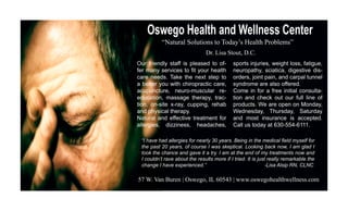 Oswego Health and Wellness Center
          “Natural Solutions to Today’s Health Problems”
                               Dr. Lisa Stout, D.C.
Our friendly staff is pleased to of-        sports injuries, weight loss, fatigue,
fer many services to fit your health        neuropathy, sciatica, digestive dis-
care needs. Take the next step to           orders, joint pain, and carpal tunnel
a better you with chiropractic care,        syndrome are also offered.
acupuncture, neuro-muscular re-             Come in for a free initial consulta-
education, massage therapy, trac-           tion and check out our full line of
tion, on-site x-ray, cupping, rehab         products. We are open on Monday,
and physical therapy.                       Wednesday, Thursday, Saturday
Natural and effective treatment for         and most insurance is accepted.
allergies, dizziness, headaches,            Call us today at 630-554-6111.

 “I have had allergies for nearly 30 years. Being in the medical field myself for
 the past 20 years, of course I was skeptical. Looking back now, I am glad I
 took the chance and gave it a try. I am at the end of my treatments now and
 I couldn’t rave about the results more if I tried. It is just really remarkable the
 change I have experienced.”                                  -Lisa Alsip RN, CLNC

57 W. Van Buren | Oswego, IL 60543 | www.oswegohealthwellness.com
 