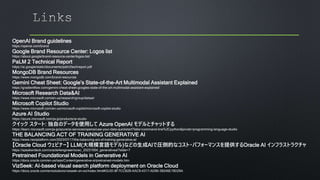 OpenAI Brand guidelines
https://openai.com/brand
Google Brand Resource Center: Logos list
https://about.google/brand-resource-center/logos-list/
PaLM 2 Technical Report
https://ai.google/static/documents/palm2techreport.pdf
MongoDB Brand Resources
https://www.mongodb.com/brand-resources
Gemini Cheat Sheet: Google’s State-of-the-Art Multimodal Assistant Explained
https://gradientflow.com/gemini-cheat-sheet-googles-state-of-the-art-multimodal-assistant-explained/
Microsoft Research Data&AI
https://www.microsoft.com/en-us/research/group/dataai/
Microsoft Copilot Studio
https://www.microsoft.com/en-us/microsoft-copilot/microsoft-copilot-studio
Azure AI Studio
https://azure.microsoft.com/ja-jp/products/ai-studio
クイック スタート: 独自のデータを使用して Azure OpenAI モデルとチャットする
https://learn.microsoft.com/ja-jp/azure/ai-services/openai/use-your-data-quickstart?tabs=command-line%2Cpython&pivots=programming-language-studio
THE BALANCING ACT OF TRAINING GENERATIVE AI
https://www.nextplatform.com/2023/07/17/the-balancing-act-of-training-generative-ai/
【Oracle Cloud ウェビナー】 LLM(大規模言語モデル)などの生成AIで圧倒的なコスト・パフォーマンスを提供するOracle AI インフラストラクチャ
https://speakerdeck.com/oracle4engineer/ocwc_20231004_generativeai?slide=7
Pretrained Foundational Models in Generative AI
https://docs.oracle.com/en-us/iaas/Content/generative-ai/pretrained-models.htm
VizSeek: AI-based visual search platform deployment on Oracle Cloud
https://docs.oracle.com/en/solutions/vizseek-on-oci/index.html#GUID-8F7CCB28-AAC9-4317-AD90-39246E19D29A
 