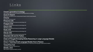 Oracle’s generative AI strategy
https://blogs.oracle.com/ai-and-datascience/post/generative-ai-strategy
Azure AI Search
https://learn.microsoft.com/en-us/azure/search/search-what-is-azure-search
Chroma
https://docs.trychroma.com/
Pinecone (C#)
https://about.google/brand-resource-center/logos-list/
Postgres (C#)
https://about.google/brand-resource-center/logos-list/
Qdrant (C#)
https://about.google/brand-resource-center/logos-list/
Redis (C#)
https://about.google/brand-resource-center/logos-list/
SQLite (C#)
https://about.google/brand-resource-center/logos-list/
Weaviate (C#) and for Python
https://about.google/brand-resource-center/logos-list/
Chain-of-Thought Prompting Elicits Reasoning in Large Language Models
https://arxiv.org/abs/2201.11903
Orca-2: Teaching Small Language Models How to Reason
https://www.microsoft.com/en-us/research/publication/orca-2-teaching-small-language-models-how-to-reason/
TensorFlow Hub
https://www.tensorflow.org/hub?hl=en
MODEL ZOO
https://pytorch.org/serve/model_zoo.html
 