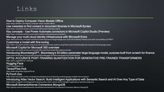 How to Deploy Computer Vision Models Offline
https://blog.roboflow.com/deploy-computer-vision-models-offline/
Use metadata to find content in document libraries in Microsoft Syntex
https://learn.microsoft.com/en-us/microsoft-365/syntex/metadata-search
Key concepts - Use Power Automate connectors in Microsoft Copilot Studio (Preview)
https://learn.microsoft.com/en-us/microsoft-copilot-studio/advanced-connectors
Manage your multi-cloud identity infrastructure with Microsoft Entra
https://techcommunity.microsoft.com/t5/microsoft-mechanics-blog/manage-your-multi-cloud-identity-infrastructure-with-microsoft/ba-p/3709677
Customize a model with fine-tuning
https://learn.microsoft.com/en-us/azure/ai-services/openai/how-to/fine-tuning?tabs=turbo%2Cpython&pivots=programming-language-studio
Microsoft Copilot for Microsoft 365 overview
https://learn.microsoft.com/en-us/microsoft-365-copilot/microsoft-365-copilot-overview
Introducing BloombergGPT, Bloomberg’s 50-billion parameter large language model, purpose-built from scratch for finance
https://www.bloomberg.com/company/press/bloomberggpt-50-billion-parameter-llm-tuned-finance/
GPTQ: ACCURATE POST-TRAINING QUANTIZATION FOR GENERATIVE PRE-TRAINED TRANSFORMERS
https://arxiv.org/pdf/2210.17323.pdf
Hugging Face
https://huggingface.co/
TensorFlow Hub
https://www.tensorflow.org/hub?hl=en
PyTorch Zoo
https://www.microsoft.com/en-us/research/publication/orca-2-teaching-small-language-models-how-to-reason/
Introducing Atlas Vector Search: Build Intelligent Applications with Semantic Search and AI Over Any Type of Data
https://www.mongodb.com/blog/post/introducing-atlas-vector-search-build-intelligent-applications-semantic-search-ai
Microsoft.SemanticKernel.Connectors.MongoDB
https://github.com/microsoft/semantic-kernel/tree/main/dotnet/src/Connectors/Connectors.Memory.MongoDB
 