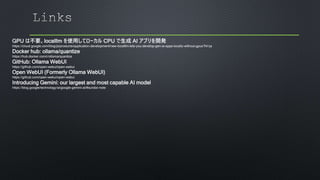 GPU は不要。localllm を使用してローカル CPU で生成 AI アプリを開発
https://cloud.google.com/blog/ja/products/application-development/new-localllm-lets-you-develop-gen-ai-apps-locally-without-gpus?hl=ja
Docker hub: ollama/quantize
https://hub.docker.com/r/ollama/quantize
GitHub: Ollama WebUI
https://github.com/open-webui/open-webui
Open WebUI (Formerly Ollama WebUI)
https://github.com/open-webui/open-webui
Introducing Gemini: our largest and most capable AI model
https://blog.google/technology/ai/google-gemini-ai/#sundar-note
 